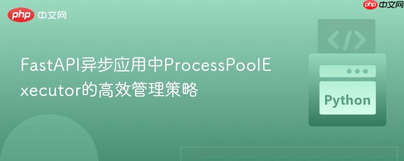 FastAPI异步应用中ProcessPoolExecutor的高效管理策略
