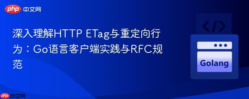 深入理解HTTP ETag与重定向行为:Go语言客户端实践与RFC规范 深入理解HTTP ETag与重定向行为:Go语言客户端实践与RFC规范