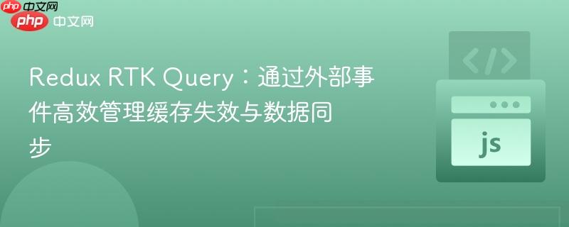 Redux RTK Query：通过外部事件高效管理缓存失效与数据同步