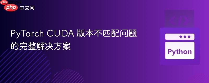 PyTorch CUDA 版本不匹配问题的完整解决方案