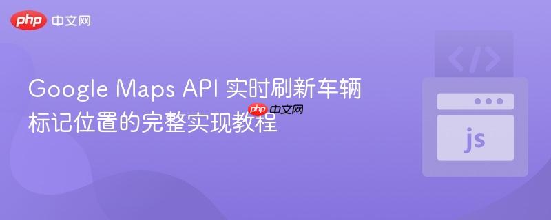 Google Maps API 实时刷新车辆标记位置的完整实现教程