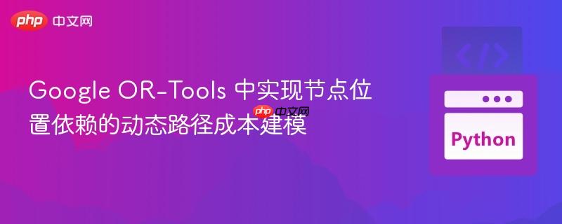Google OR-Tools 中实现节点位置依赖的动态路径成本建模