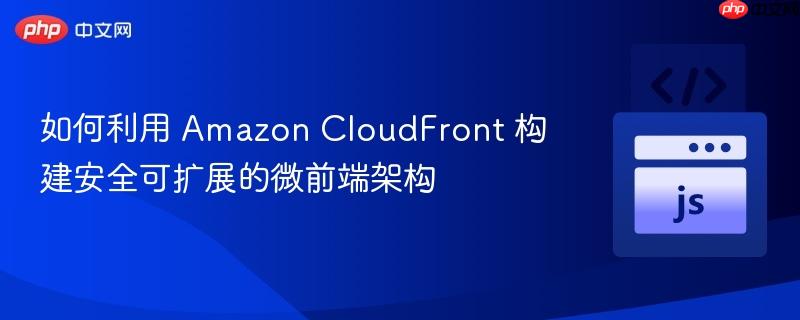 如何利用 Amazon CloudFront 构建安全可扩展的微前端架构