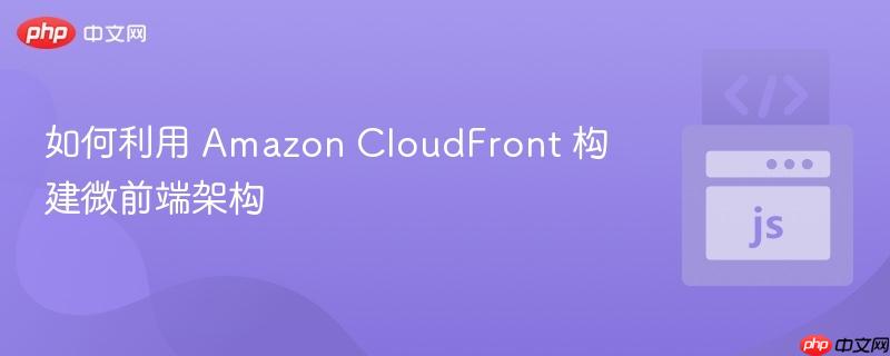如何利用 Amazon CloudFront 构建微前端架构