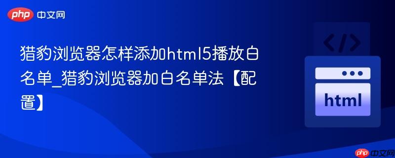 猎豹浏览器怎样添加html5播放白名单_猎豹浏览器加白名单法【配置】